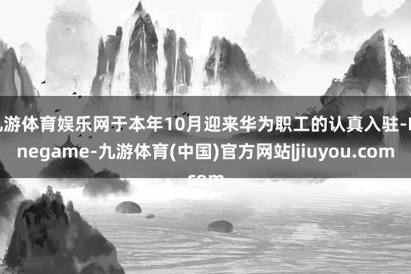 九游体育娱乐网于本年10月迎来华为职工的认真入驻-Ninegame-九游体育(中国)官方网站|jiuyou.com