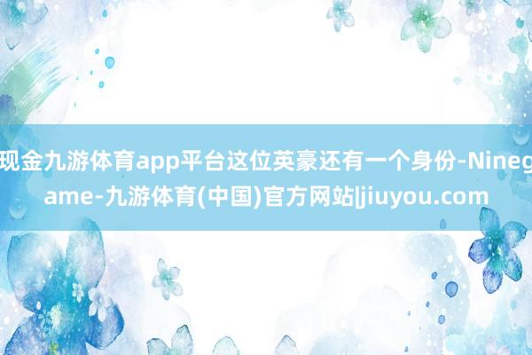 现金九游体育app平台这位英豪还有一个身份-Ninegame-九游体育(中国)官方网站|jiuyou.com
