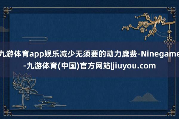 九游体育app娱乐减少无须要的动力糜费-Ninegame-九游体育(中国)官方网站|jiuyou.com