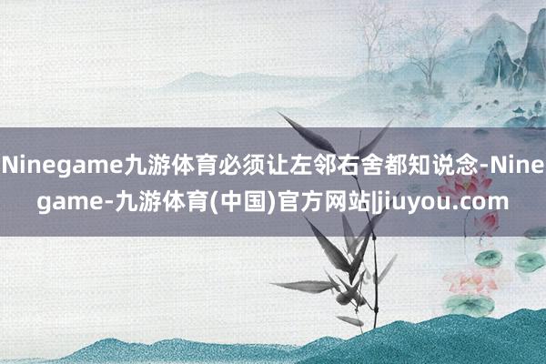Ninegame九游体育必须让左邻右舍都知说念-Ninegame-九游体育(中国)官方网站|jiuyou.com