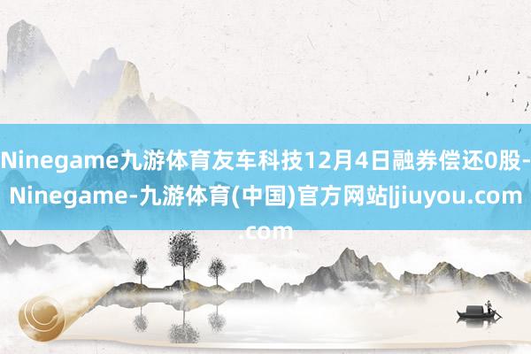 Ninegame九游体育友车科技12月4日融券偿还0股-Ninegame-九游体育(中国)官方网站|jiuyou.com