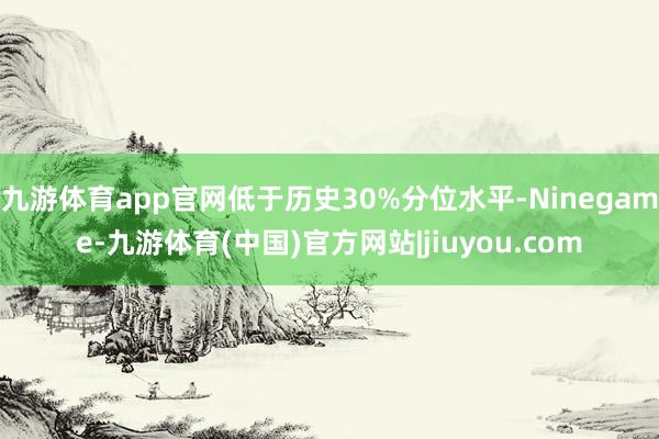 九游体育app官网低于历史30%分位水平-Ninegame-九游体育(中国)官方网站|jiuyou.com