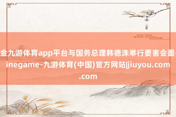 现金九游体育app平台与国务总理韩德洙举行要害会面-Ninegame-九游体育(中国)官方网站|jiuyou.com