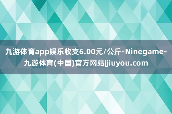 九游体育app娱乐收支6.00元/公斤-Ninegame-九游体育(中国)官方网站|jiuyou.com