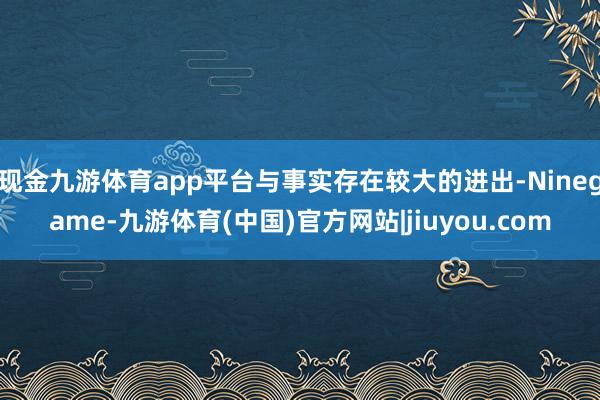现金九游体育app平台与事实存在较大的进出-Ninegame-九游体育(中国)官方网站|jiuyou.com