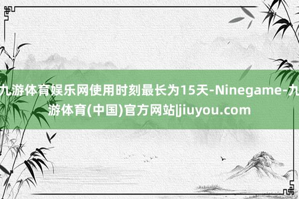 九游体育娱乐网使用时刻最长为15天-Ninegame-九游体育(中国)官方网站|jiuyou.com