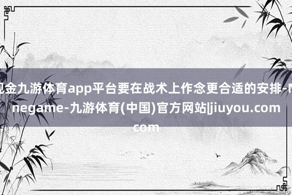 现金九游体育app平台要在战术上作念更合适的安排-Ninegame-九游体育(中国)官方网站|jiuyou.com