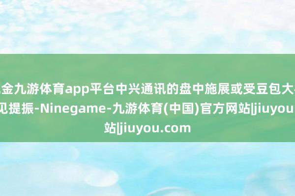 现金九游体育app平台中兴通讯的盘中施展或受豆包大模子主见提振-Ninegame-九游体育(中国)官方网站|jiuyou.com