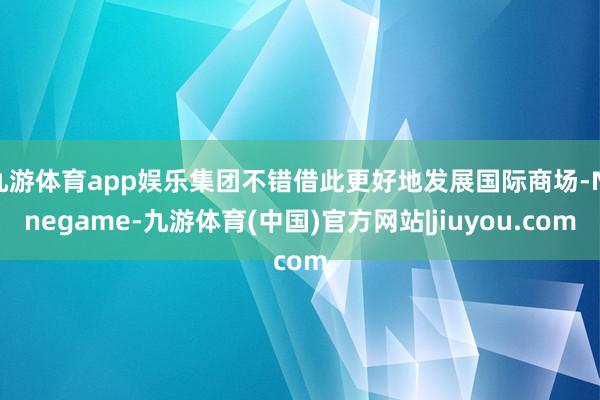 九游体育app娱乐集团不错借此更好地发展国际商场-Ninegame-九游体育(中国)官方网站|jiuyou.com