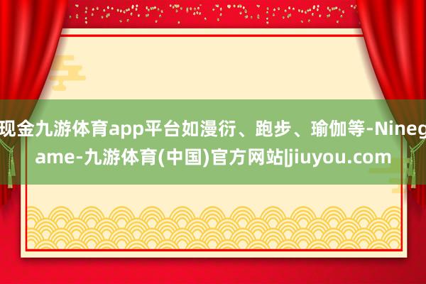 现金九游体育app平台如漫衍、跑步、瑜伽等-Ninegame-九游体育(中国)官方网站|jiuyou.com