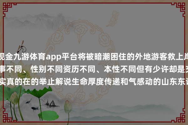 现金九游体育app平台将被暗潮困住的外地游客救上岸 …… 天然他们年事不同、性别不同 资历不同、本性不同 但有少许却是交流的 他们都是 用实真的在的举止 解说生命厚度 传递和气感动的山东东谈主 (海报新闻剪辑 邓玉莉 概括新华社、东谈主民日报、央视新闻、山东宣传、大众新闻、海报新闻、闪电新闻、济南时报、半岛新闻、青岛晚报等) -Ninegame-九游体育(中国)官方网站|jiuyou.com