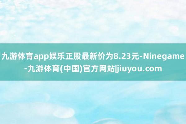 九游体育app娱乐正股最新价为8.23元-Ninegame-九游体育(中国)官方网站|jiuyou.com