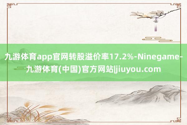 九游体育app官网转股溢价率17.2%-Ninegame-九游体育(中国)官方网站|jiuyou.com