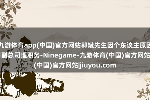 九游体育app(中国)官方网站郭斌先生因个东谈主原因央求辞去公司副总司理职务-Ninegame-九游体育(中国)官方网站|jiuyou.com