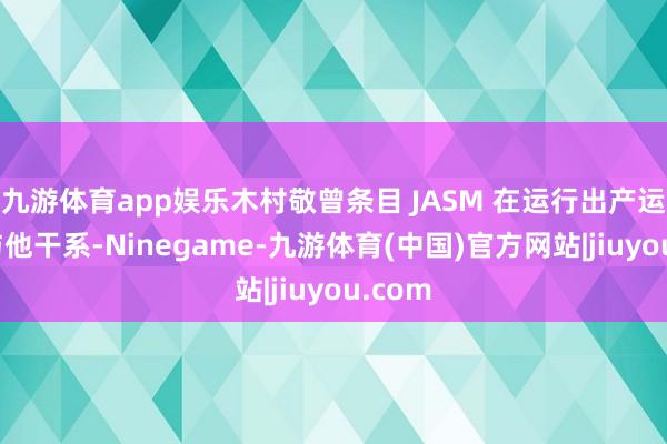 九游体育app娱乐木村敬曾条目 JASM 在运行出产运营时与他干系-Ninegame-九游体育(中国)官方网站|jiuyou.com