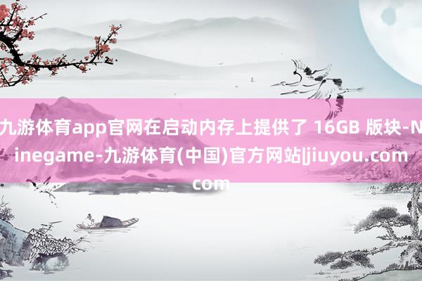 九游体育app官网在启动内存上提供了 16GB 版块-Ninegame-九游体育(中国)官方网站|jiuyou.com