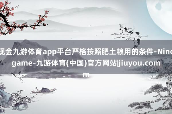 现金九游体育app平台严格按照肥土粮用的条件-Ninegame-九游体育(中国)官方网站|jiuyou.com