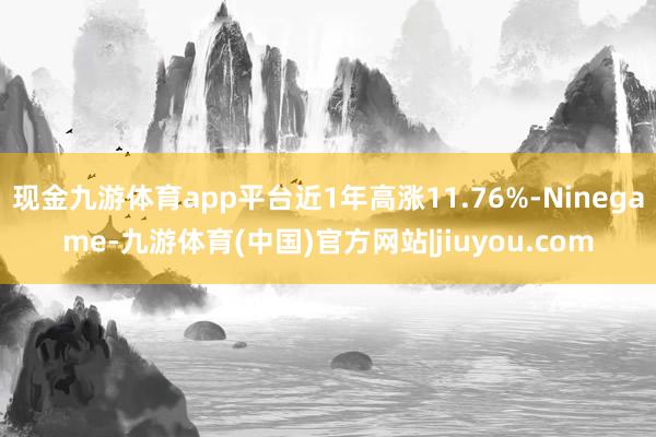现金九游体育app平台近1年高涨11.76%-Ninegame-九游体育(中国)官方网站|jiuyou.com