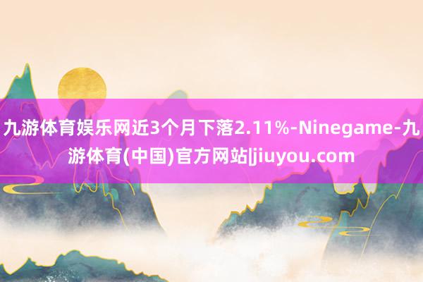 九游体育娱乐网近3个月下落2.11%-Ninegame-九游体育(中国)官方网站|jiuyou.com