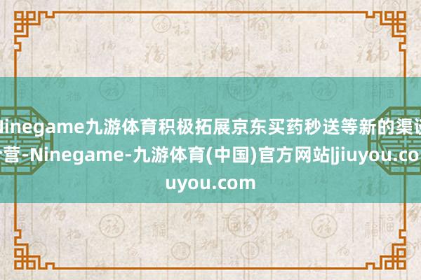 Ninegame九游体育积极拓展京东买药秒送等新的渠谈合营-Ninegame-九游体育(中国)官方网站|jiuyou.com
