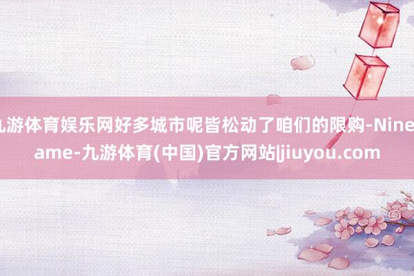 九游体育娱乐网好多城市呢皆松动了咱们的限购-Ninegame-九游体育(中国)官方网站|jiuyou.com