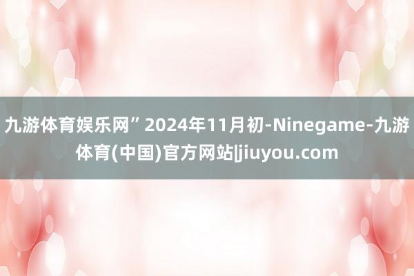 九游体育娱乐网”2024年11月初-Ninegame-九游体育(中国)官方网站|jiuyou.com