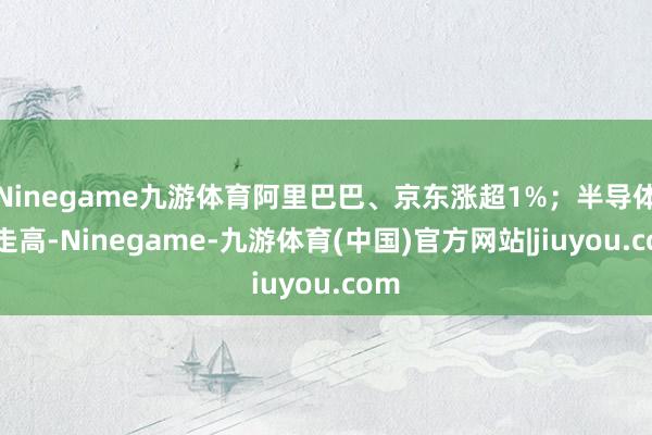 Ninegame九游体育阿里巴巴、京东涨超1%;半导体股走高-Ninegame-九游体育(中国)官方网站|jiuyou.com