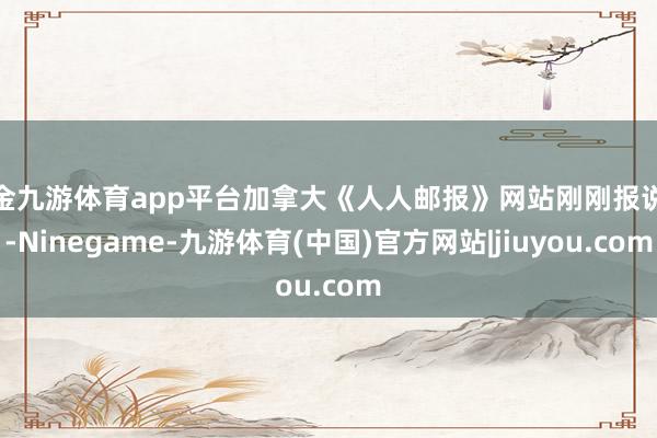 现金九游体育app平台加拿大《人人邮报》网站刚刚报说念-Ninegame-九游体育(中国)官方网站|jiuyou.com