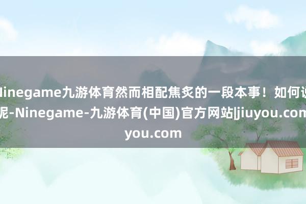 Ninegame九游体育然而相配焦炙的一段本事!如何说呢-Ninegame-九游体育(中国)官方网站|jiuyou.com