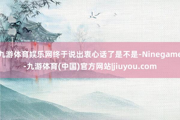 九游体育娱乐网终于说出衷心话了是不是-Ninegame-九游体育(中国)官方网站|jiuyou.com