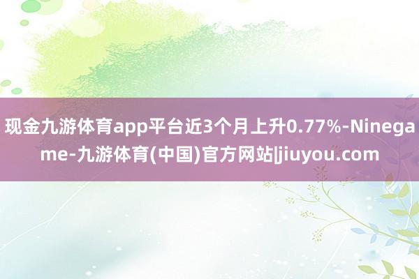 现金九游体育app平台近3个月上升0.77%-Ninegame-九游体育(中国)官方网站|jiuyou.com