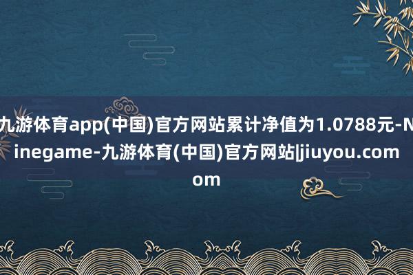 九游体育app(中国)官方网站累计净值为1.0788元-Ninegame-九游体育(中国)官方网站|jiuyou.com