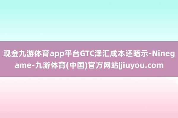 现金九游体育app平台 GTC泽汇成本还暗示-Ninegame-九游体育(中国)官方网站|jiuyou.com