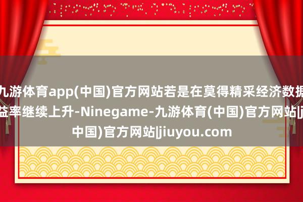 九游体育app(中国)官方网站若是在莫得精采经济数据的情况下收益率继续上升-Ninegame-九游体育(中国)官方网站|jiuyou.com