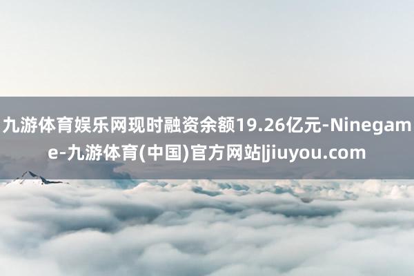 九游体育娱乐网现时融资余额19.26亿元-Ninegame-九游体育(中国)官方网站|jiuyou.com