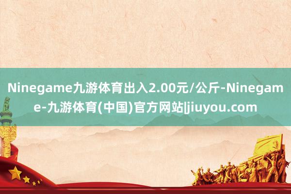 Ninegame九游体育出入2.00元/公斤-Ninegame-九游体育(中国)官方网站|jiuyou.com