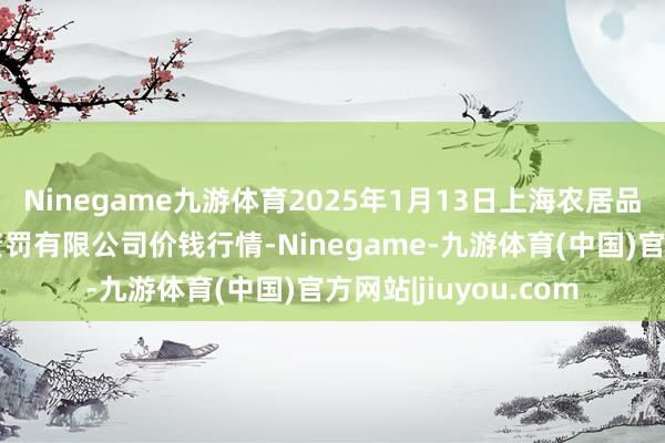 Ninegame九游体育2025年1月13日上海农居品中心批发市集磋磨责罚有限公司价钱行情-Ninegame-九游体育(中国)官方网站|jiuyou.com