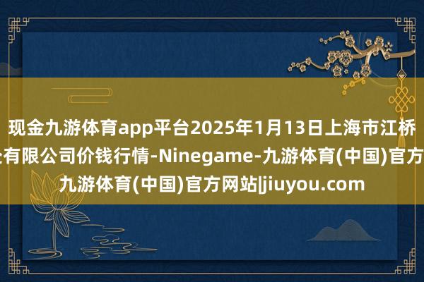 现金九游体育app平台2025年1月13日上海市江桥批发商场诡计惩处有限公司价钱行情-Ninegame-九游体育(中国)官方网站|jiuyou.com
