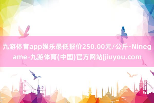 九游体育app娱乐最低报价250.00元/公斤-Ninegame-九游体育(中国)官方网站|jiuyou.com