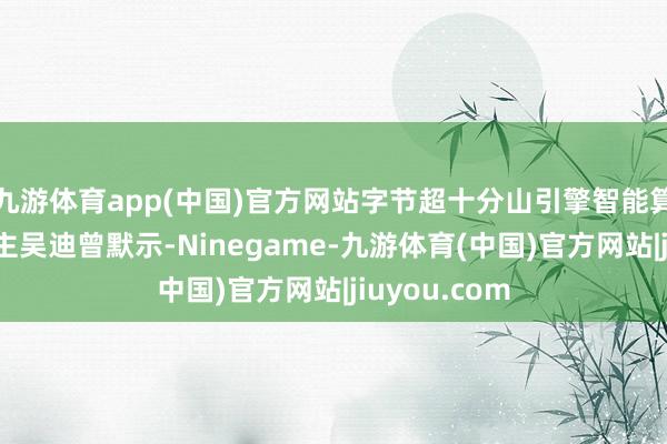 九游体育app(中国)官方网站字节超十分山引擎智能算法细腻东谈主吴迪曾默示-Ninegame-九游体育(中国)官方网站|jiuyou.com