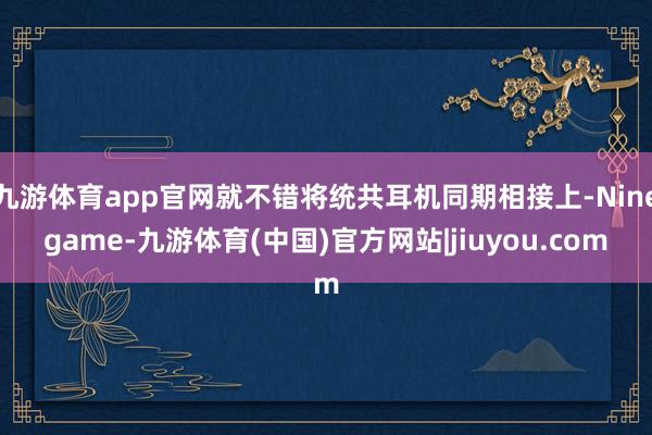 九游体育app官网就不错将统共耳机同期相接上-Ninegame-九游体育(中国)官方网站|jiuyou.com