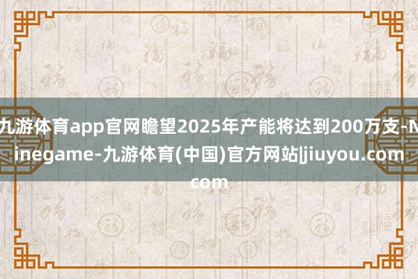 九游体育app官网瞻望2025年产能将达到200万支-Ninegame-九游体育(中国)官方网站|jiuyou.com