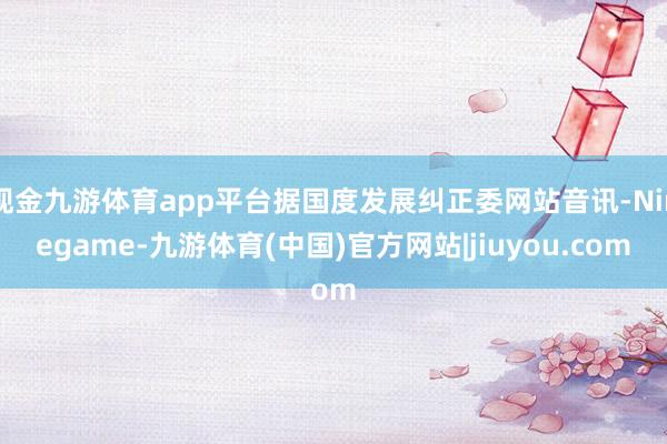 现金九游体育app平台据国度发展纠正委网站音讯-Ninegame-九游体育(中国)官方网站|jiuyou.com