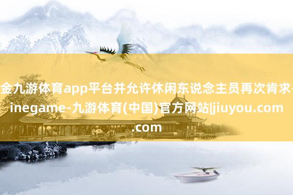 现金九游体育app平台并允许休闲东说念主员再次肯求-Ninegame-九游体育(中国)官方网站|jiuyou.com