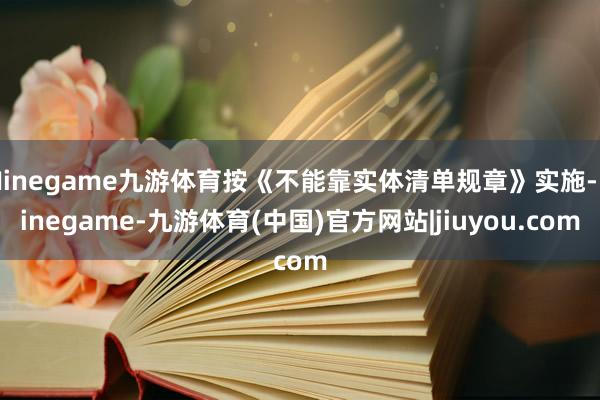 Ninegame九游体育按《不能靠实体清单规章》实施-Ninegame-九游体育(中国)官方网站|jiuyou.com