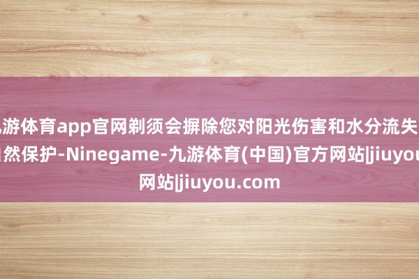 九游体育app官网剃须会摒除您对阳光伤害和水分流失的一些自然保护-Ninegame-九游体育(中国)官方网站|jiuyou.com