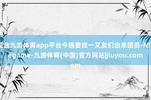 现金九游体育app平台今晚要找一又友们出来团员-Ninegame-九游体育(中国)官方网站|jiuyou.com