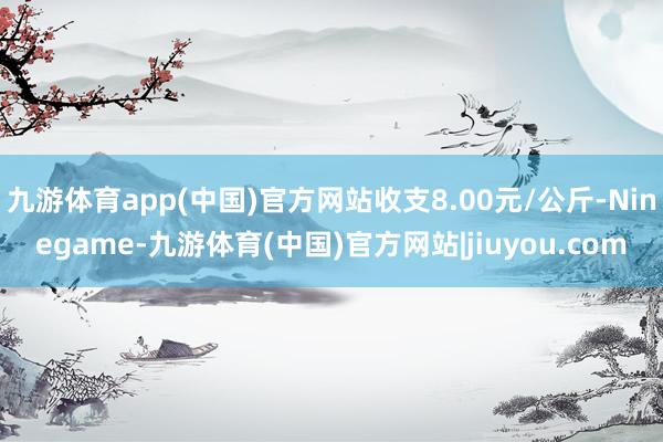 九游体育app(中国)官方网站收支8.00元/公斤-Ninegame-九游体育(中国)官方网站|jiuyou.com