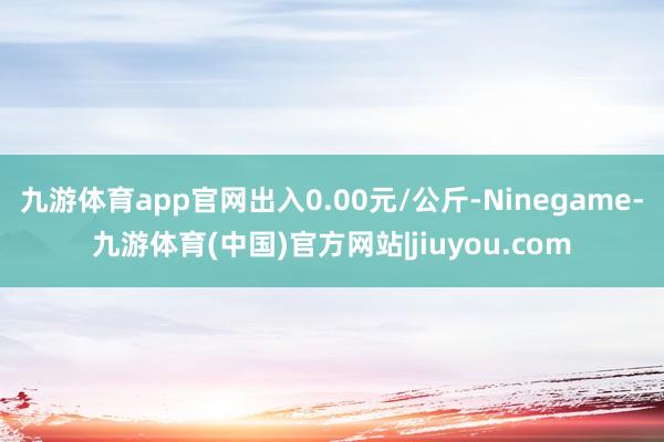 九游体育app官网出入0.00元/公斤-Ninegame-九游体育(中国)官方网站|jiuyou.com