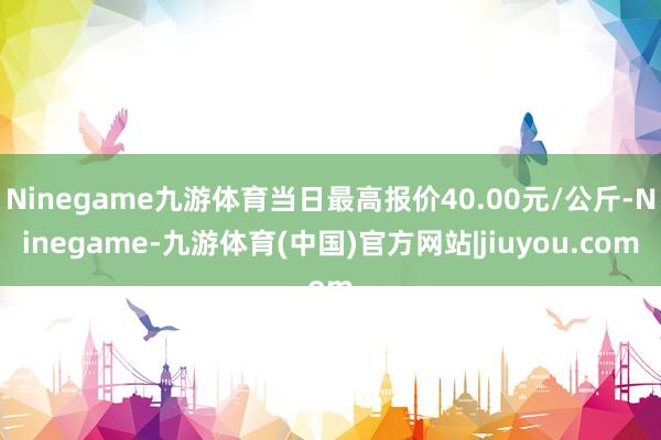 Ninegame九游体育当日最高报价40.00元/公斤-Ninegame-九游体育(中国)官方网站|jiuyou.com